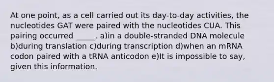 At one point, as a cell carried out its day-to-day activities, the nucleotides GAT were paired with the nucleotides CUA. This pairing occurred _____. a)in a double-stranded DNA molecule b)during translation c)during transcription d)when an mRNA codon paired with a tRNA anticodon e)It is impossible to say, given this information.