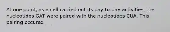At one point, as a cell carried out its day-to-day activities, the nucleotides GAT were paired with the nucleotides CUA. This pairing occured ___