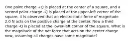 One point charge +Q is placed at the center of a square, and a second point charge -Q is placed at the upper-left corner of the square. It is observed that an electrostatic force of magnitude 2.0 N acts on the positive charge at the center. Now a third charge -Q is placed at the lower-left corner of the square. What is the magnitude of the net force that acts on the center charge now, assuming all charges have same magnitude?