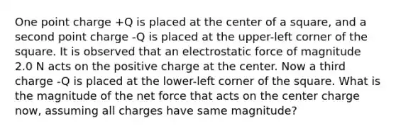 One point charge +Q is placed at the center of a square, and a second point charge -Q is placed at the upper-left corner of the square. It is observed that an electrostatic force of magnitude 2.0 N acts on the positive charge at the center. Now a third charge -Q is placed at the lower-left corner of the square. What is the magnitude of the net force that acts on the center charge now, assuming all charges have same magnitude?