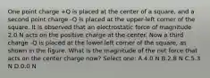 One point charge +Q is placed at the center of a square, and a second point charge -Q is placed at the upper-left corner of the square. It is observed that an electrostatic force of magnitude 2.0 N acts on the positive charge at the center. Now a third charge -Q is placed at the lower-left corner of the square, as shown in the figure. What is the magnitude of the net force that acts on the center charge now? Select one: A.4.0 N B.2.8 N C.5.3 N D.0.0 N