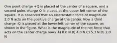 One point charge +Q is placed at the center of a square, and a second point charge-Q is placed at the upper-left corner of the square. It is observed that an electrostatic force of magnitude 2.0 N acts on the positive charge at the center. Now a third charge -Q is placed at the lower-left corner of the square, as shown in the figure. What is the magnitude of the net force that acts on the center charge now? A) 0.0 N B) 4.0 N C) 5.3 N D) 2.8 N