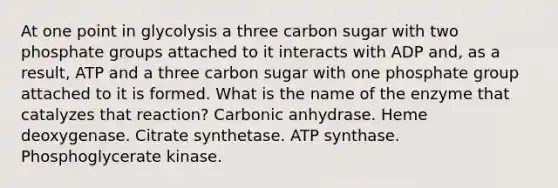 At one point in glycolysis a three carbon sugar with two phosphate groups attached to it interacts with ADP and, as a result, ATP and a three carbon sugar with one phosphate group attached to it is formed. What is the name of the enzyme that catalyzes that reaction? Carbonic anhydrase. Heme deoxygenase. Citrate synthetase. ATP synthase. Phosphoglycerate kinase.