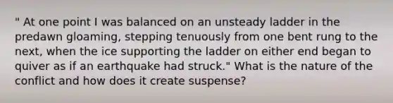 " At one point I was balanced on an unsteady ladder in the predawn gloaming, stepping tenuously from one bent rung to the next, when the ice supporting the ladder on either end began to quiver as if an earthquake had struck." What is the nature of the conflict and how does it create suspense?