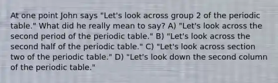 At one point John says "Let's look across group 2 of the periodic table." What did he really mean to say? A) "Let's look across the second period of the periodic table." B) "Let's look across the second half of the periodic table." C) "Let's look across section two of the periodic table." D) "Let's look down the second column of the periodic table."