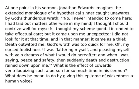 At one point in his sermon, Jonathan Edwards imagines the extended monologue of a hypothetical sinner caught unawares by God's thunderous wrath: "'No, I never intended to come here: I had laid out matters otherwise in my mind; I thought I should contrive well for myself: I thought my scheme good. I intended to take effectual care; but it came upon me unexpected; I did not look for it at that time, and in that manner; it came as a thief: Death outwitted me: God's wrath was too quick for me. Oh, my cursed foolishness! I was flattering myself, and pleasing myself with vain dreams of what I would do hereafter; and when I was saying, peace and safety, then suddenly death and destruction rained down upon me.'" What is the effect of Edwards ventriloquizing such a person for so much time in his sermon? What does he mean to do by giving this epitome of wickedness a human voice?