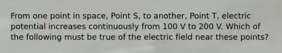 From one point in space, Point S, to another, Point T, electric potential increases continuously from 100 V to 200 V. Which of the following must be true of the electric field near these points?