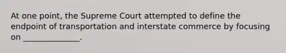 At one point, the Supreme Court attempted to define the endpoint of transportation and interstate commerce by focusing on ______________.