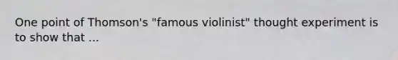 One point of Thomson's "famous violinist" thought experiment is to show that ...