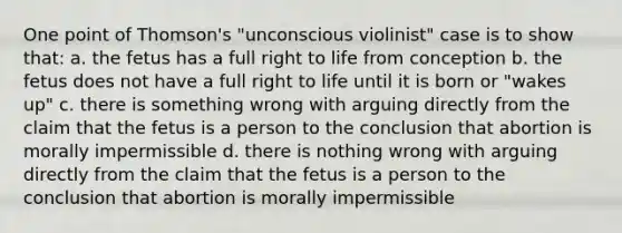 One point of Thomson's "unconscious violinist" case is to show that: a. the fetus has a full right to life from conception b. the fetus does not have a full right to life until it is born or "wakes up" c. there is something wrong with arguing directly from the claim that the fetus is a person to the conclusion that abortion is morally impermissible d. there is nothing wrong with arguing directly from the claim that the fetus is a person to the conclusion that abortion is morally impermissible