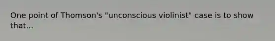 One point of Thomson's "unconscious violinist" case is to show that...