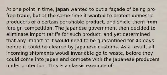 At one point in time, Japan wanted to put a façade of being pro-free trade, but at the same time it wanted to protect domestic producers of a certain perishable product, and shield them from foreign competition. The Japanese government then decided to eliminate import tariffs for such product, and yet determined that any import of it would need to be quarantined for 40 days before it could be cleared by Japanese customs. As a result, all incoming shipments woudl invariable go to waste, before they could come into Japan and compete with the Japanese producers under protection. This is a classic example of: