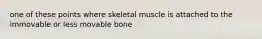 one of these points where skeletal muscle is attached to the immovable or less movable bone