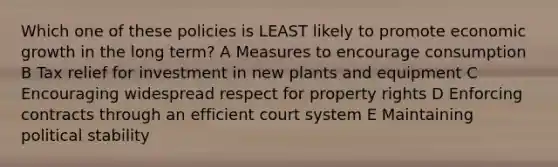 Which one of these policies is LEAST likely to promote economic growth in the long term? A Measures to encourage consumption B Tax relief for investment in new plants and equipment C Encouraging widespread respect for property rights D Enforcing contracts through an efficient court system E Maintaining political stability