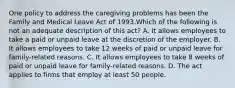 One policy to address the caregiving problems has been the Family and Medical Leave Act of 1993.Which of the following is not an adequate description of this act? A. It allows employees to take a paid or unpaid leave at the discretion of the employer. B. It allows employees to take 12 weeks of paid or unpaid leave for family-related reasons. C. It allows employees to take 8 weeks of paid or unpaid leave for family-related reasons. D. The act applies to firms that employ at least 50 people.