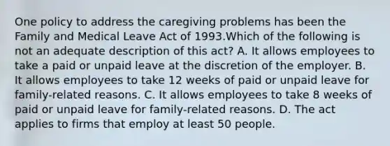 One policy to address the caregiving problems has been the Family and Medical Leave Act of 1993.Which of the following is not an adequate description of this act? A. It allows employees to take a paid or unpaid leave at the discretion of the employer. B. It allows employees to take 12 weeks of paid or unpaid leave for family-related reasons. C. It allows employees to take 8 weeks of paid or unpaid leave for family-related reasons. D. The act applies to firms that employ at least 50 people.