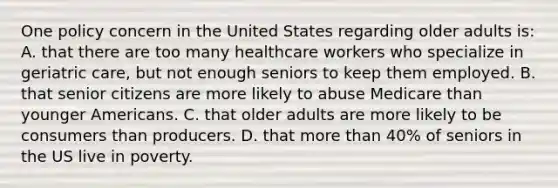 One policy concern in the United States regarding older adults is: A. that there are too many healthcare workers who specialize in geriatric care, but not enough seniors to keep them employed. B. that senior citizens are more likely to abuse Medicare than younger Americans. C. that older adults are more likely to be consumers than producers. D. that <a href='https://www.questionai.com/knowledge/keWHlEPx42-more-than' class='anchor-knowledge'>more than</a> 40% of seniors in the US live in poverty.