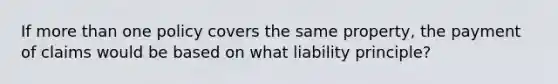 If more than one policy covers the same property, the payment of claims would be based on what liability principle?