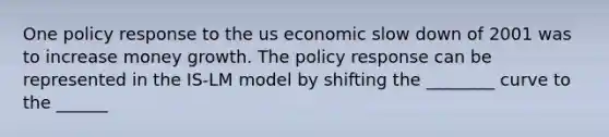 One policy response to the us economic slow down of 2001 was to increase money growth. The policy response can be represented in the IS-LM model by shifting the ________ curve to the ______