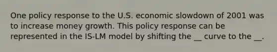 One policy response to the U.S. economic slowdown of 2001 was to increase money growth. This policy response can be represented in the IS-LM model by shifting the __ curve to the __.