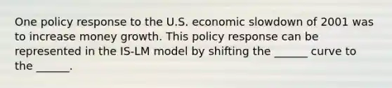 One policy response to the U.S. economic slowdown of 2001 was to increase money growth. This policy response can be represented in the IS-LM model by shifting the ______ curve to the ______.