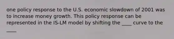 one policy response to the U.S. economic slowdown of 2001 was to increase money growth. This policy response can be represented in the IS-LM model by shifting the ____ curve to the ____