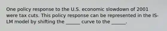 One policy response to the U.S. economic slowdown of 2001 were tax cuts. This policy response can be represented in the IS-LM model by shifting the ______ curve to the ______.