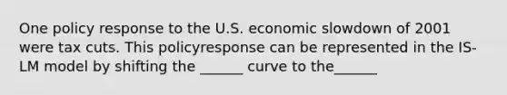 One policy response to the U.S. economic slowdown of 2001 were tax cuts. This policyresponse can be represented in the IS-LM model by shifting the ______ curve to the______