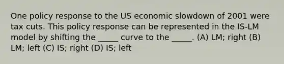 One policy response to the US economic slowdown of 2001 were tax cuts. This policy response can be represented in the IS-LM model by shifting the _____ curve to the _____. (A) LM; right (B) LM; left (C) IS; right (D) IS; left