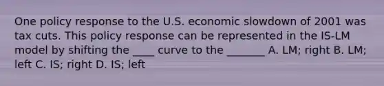 One policy response to the U.S. economic slowdown of 2001 was tax cuts. This policy response can be represented in the IS-LM model by shifting the ____ curve to the _______ A. LM; right B. LM; left C. IS; right D. IS; left