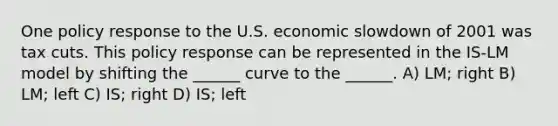 One policy response to the U.S. economic slowdown of 2001 was tax cuts. This policy response can be represented in the IS-LM model by shifting the ______ curve to the ______. A) LM; right B) LM; left C) IS; right D) IS; left