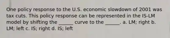 One policy response to the U.S. economic slowdown of 2001 was tax cuts. This policy response can be represented in the IS-LM model by shifting the ______ curve to the ______. a. LM; right b. LM; left c. IS; right d. IS; left