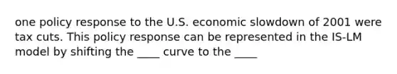 one policy response to the U.S. economic slowdown of 2001 were tax cuts. This policy response can be represented in the IS-LM model by shifting the ____ curve to the ____