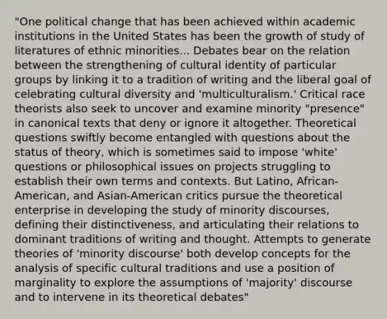 "One political change that has been achieved within academic institutions in the United States has been the growth of study of literatures of ethnic minorities... Debates bear on the relation between the strengthening of cultural identity of particular groups by linking it to a tradition of writing and the liberal goal of celebrating cultural diversity and 'multiculturalism.' Critical race theorists also seek to uncover and examine minority "presence" in canonical texts that deny or ignore it altogether. Theoretical questions swiftly become entangled with questions about the status of theory, which is sometimes said to impose 'white' questions or philosophical issues on projects struggling to establish their own terms and contexts. But Latino, African-American, and Asian-American critics pursue the theoretical enterprise in developing the study of minority discourses, defining their distinctiveness, and articulating their relations to dominant traditions of writing and thought. Attempts to generate theories of 'minority discourse' both develop concepts for the analysis of specific cultural traditions and use a position of marginality to explore the assumptions of 'majority' discourse and to intervene in its theoretical debates"