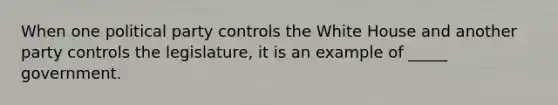 When one political party controls the White House and another party controls the legislature, it is an example of _____ government.