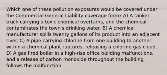 Which one of these pollution exposures would be covered under the Commercial General Liability coverage form? A) A tanker truck carrying a toxic chemical overturns, and the chemical contaminates the town's drinking water. B) A chemical manufacturer spills twenty gallons of its product into an adjacent river. C) A pipe carrying chlorine from one building to another within a chemical plant ruptures, releasing a chlorine gas cloud. D) A gas fired boiler in a high-rise office building malfunctions, and a release of carbon monoxide throughout the building follows the malfunction.