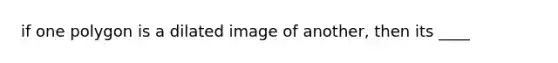 if one polygon is a dilated image of another, then its ____