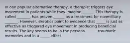 In one popular alternative therapy, a therapist triggers eye movement in patients while they imagine ______. This therapy is called _______, has proven ______ as a treatment for nonmilitary _______. However, skeptics point to evidence that _____ is just as effective as triggered eye movement in producing beneficial results. The key seems to be in the persons ______ traumatic memories and in a _____ effect