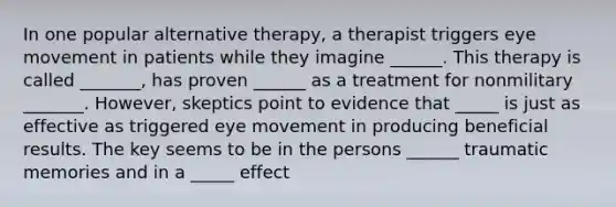 In one popular alternative therapy, a therapist triggers eye movement in patients while they imagine ______. This therapy is called _______, has proven ______ as a treatment for nonmilitary _______. However, skeptics point to evidence that _____ is just as effective as triggered eye movement in producing beneficial results. The key seems to be in the persons ______ traumatic memories and in a _____ effect