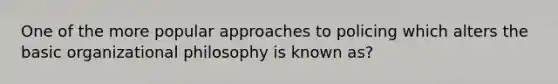 One of the more popular approaches to policing which alters the basic organizational philosophy is known as?