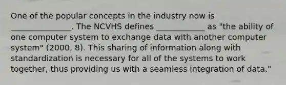 One of the popular concepts in the industry now is _______________. The NCVHS defines ____________ as "the ability of one computer system to exchange data with another computer system" (2000, 8). This sharing of information along with standardization is necessary for all of the systems to work together, thus providing us with a seamless integration of data."