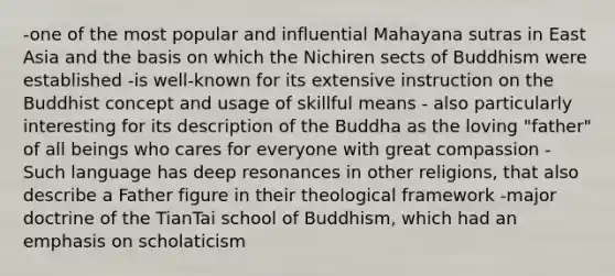 -one of the most popular and influential Mahayana sutras in East Asia and the basis on which the Nichiren sects of Buddhism were established -is well-known for its extensive instruction on the Buddhist concept and usage of skillful means - also particularly interesting for its description of the Buddha as the loving "father" of all beings who cares for everyone with great compassion -Such language has deep resonances in other religions, that also describe a Father figure in their theological framework -major doctrine of the TianTai school of Buddhism, which had an emphasis on scholaticism