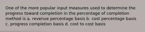 One of the more popular input measures used to determine the progress toward completion in the percentage of completion method is a. revenue percentage basis b. cost percentage basis c. progress completion basis d. cost to cost basis