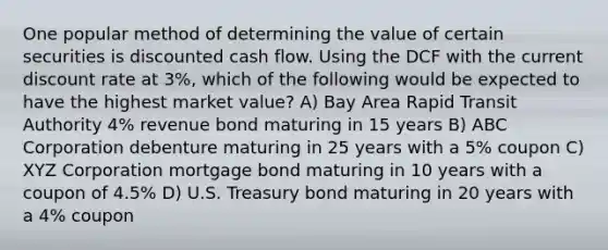 One popular method of determining the value of certain securities is discounted cash flow. Using the DCF with the current discount rate at 3%, which of the following would be expected to have the highest market value? A) Bay Area Rapid Transit Authority 4% revenue bond maturing in 15 years B) ABC Corporation debenture maturing in 25 years with a 5% coupon C) XYZ Corporation mortgage bond maturing in 10 years with a coupon of 4.5% D) U.S. Treasury bond maturing in 20 years with a 4% coupon