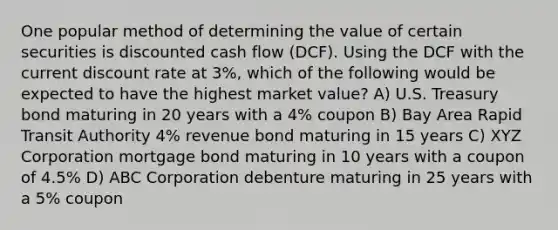 One popular method of determining the value of certain securities is discounted cash flow (DCF). Using the DCF with the current discount rate at 3%, which of the following would be expected to have the highest market value? A) U.S. Treasury bond maturing in 20 years with a 4% coupon B) Bay Area Rapid Transit Authority 4% revenue bond maturing in 15 years C) XYZ Corporation mortgage bond maturing in 10 years with a coupon of 4.5% D) ABC Corporation debenture maturing in 25 years with a 5% coupon