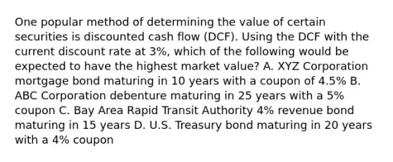 One popular method of determining the value of certain securities is discounted cash flow (DCF). Using the DCF with the current discount rate at 3%, which of the following would be expected to have the highest market value? A. XYZ Corporation mortgage bond maturing in 10 years with a coupon of 4.5% B. ABC Corporation debenture maturing in 25 years with a 5% coupon C. Bay Area Rapid Transit Authority 4% revenue bond maturing in 15 years D. U.S. Treasury bond maturing in 20 years with a 4% coupon