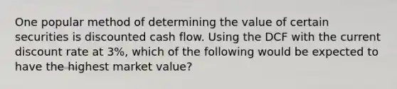 One popular method of determining the value of certain securities is discounted cash flow. Using the DCF with the current discount rate at 3%, which of the following would be expected to have the highest market value?