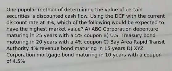 One popular method of determining the value of certain securities is discounted cash flow. Using the DCF with the current discount rate at 3%, which of the following would be expected to have the highest market value? A) ABC Corporation debenture maturing in 25 years with a 5% coupon B) U.S. Treasury bond maturing in 20 years with a 4% coupon C) Bay Area Rapid Transit Authority 4% revenue bond maturing in 15 years D) XYZ Corporation mortgage bond maturing in 10 years with a coupon of 4.5%