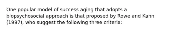 One popular model of success aging that adopts a biopsychosocial approach is that proposed by Rowe and Kahn (1997), who suggest the following three criteria: