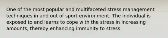 One of the most popular and multifaceted stress management techniques in and out of sport environment. The individual is exposed to and learns to cope with the stress in increasing amounts, thereby enhancing immunity to stress.